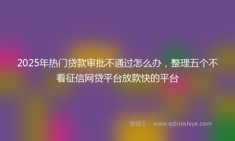 2025年热门贷款审批不通过怎么办，整理五个不看征信网贷平台放款快的平台