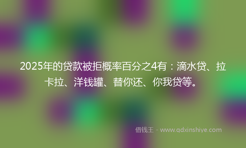 2025年的贷款被拒概率百分之4有：滴水贷、拉卡拉、洋钱罐、替你还、你我贷等。