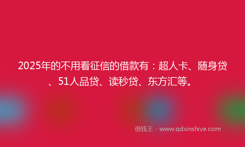 2025年的不用看征信的借款有：超人卡、随身贷、51人品贷、读秒贷、东方汇等。