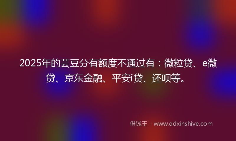 2025年的芸豆分有额度不通过有：微粒贷、e微贷、京东金融、平安i贷、还呗等。