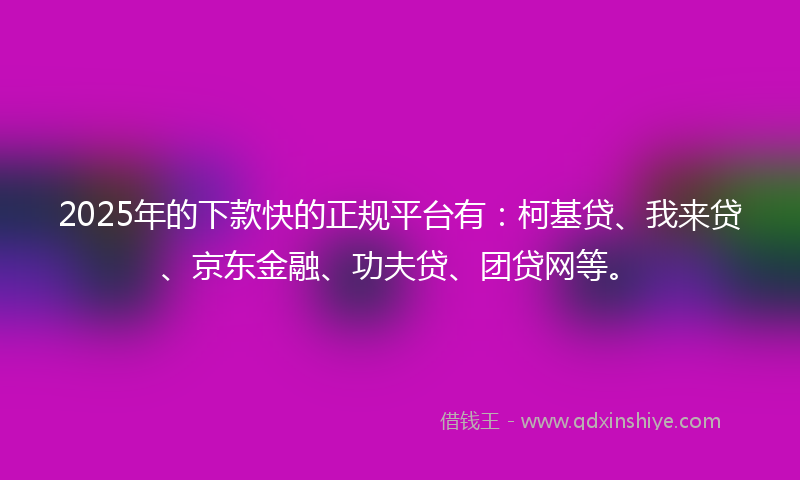 2025年的下款快的正规平台有：柯基贷、我来贷、京东金融、功夫贷、团贷网等。