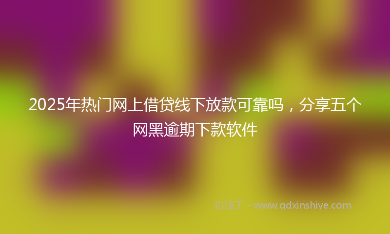 2025年热门网上借贷线下放款可靠吗，分享五个网黑逾期下款软件