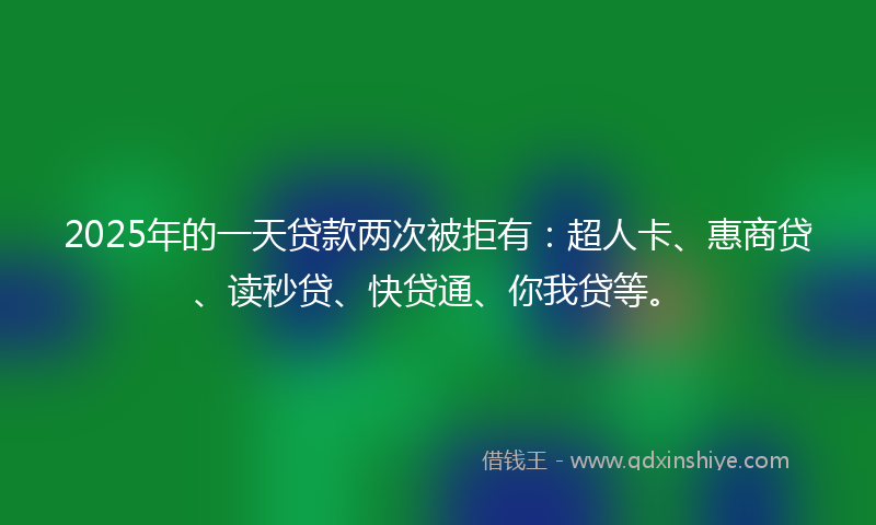2025年的一天贷款两次被拒有：超人卡、惠商贷、读秒贷、快贷通、你我贷等。