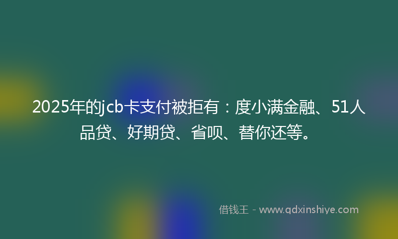 2025年的jcb卡支付被拒有：度小满金融、51人品贷、好期贷、省呗、替你还等。