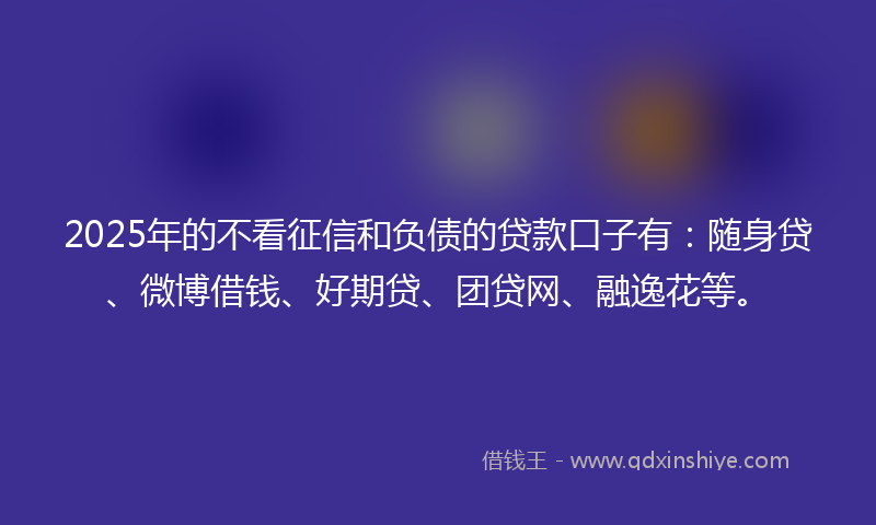 2025年的不看征信和负债的贷款口子有:随身贷、微博借钱、好期贷、团贷网、融逸花等。