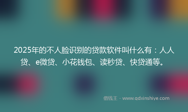 2025年的不人脸识别的贷款软件叫什么有：人人贷、e微贷、小花钱包、读秒贷、快贷通等。