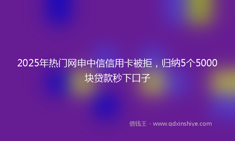 2025年热门网申中信信用卡被拒，归纳5个5000块贷款秒下口子