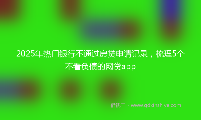 2025年热门银行不通过房贷申请记录，梳理5个不看负债的网贷app