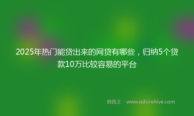 2025年热门能贷出来的网贷有哪些，归纳5个贷款10万比较容易的平台
