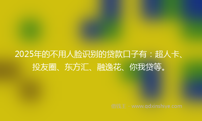 2025年的不用人脸识别的贷款口子有：超人卡、投友圈、东方汇、融逸花、你我贷等。