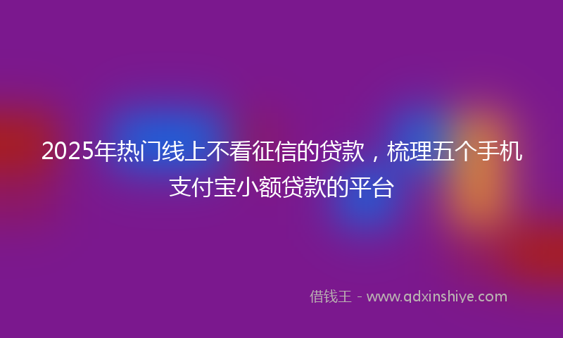 2025年热门线上不看征信的贷款，梳理五个手机支付宝小额贷款的平台