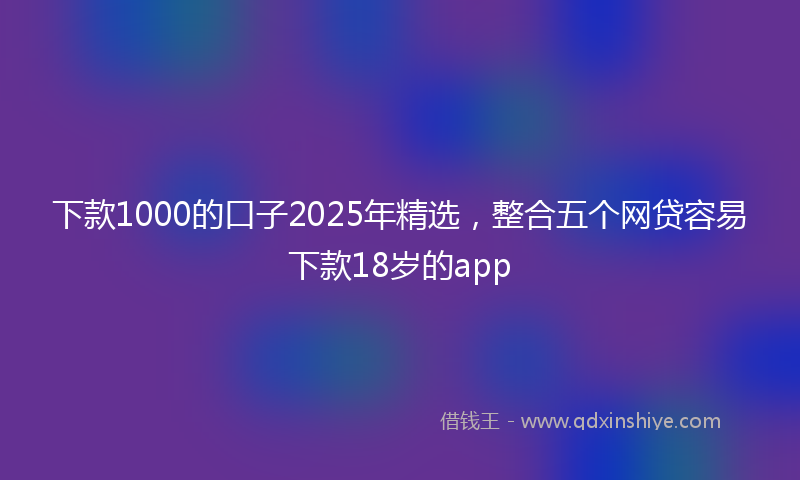 下款1000的口子2025年精选，整合五个网贷容易下款18岁的app
