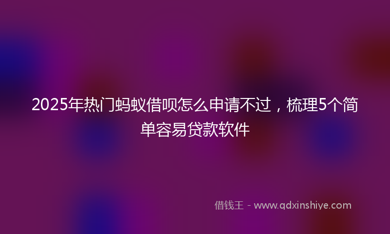2025年热门蚂蚁借呗怎么申请不过，梳理5个简单容易贷款软件