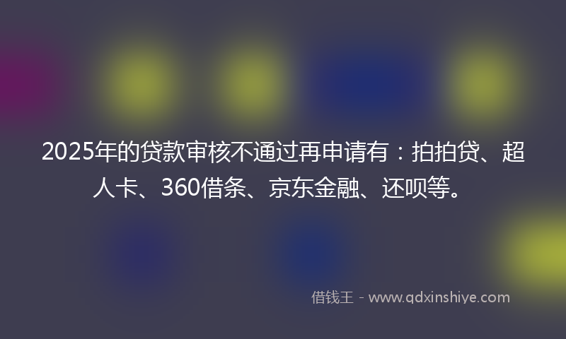 2025年的贷款审核不通过再申请有：拍拍贷、超人卡、360借条、京东金融、还呗等。