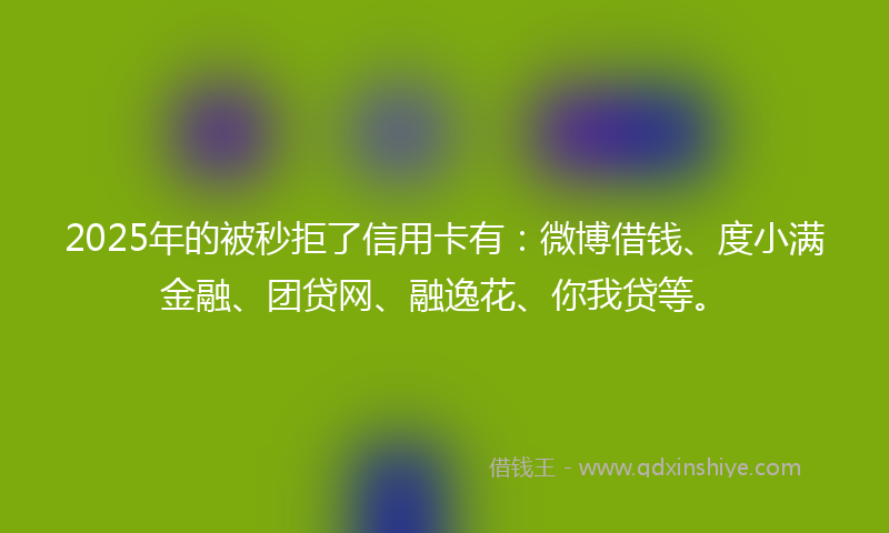 2025年的被秒拒了信用卡有：微博借钱、度小满金融、团贷网、融逸花、你我贷等。