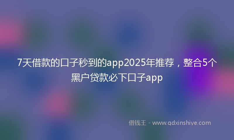 7天借款的口子秒到的app2025年推荐，整合5个黑户贷款必下口子app