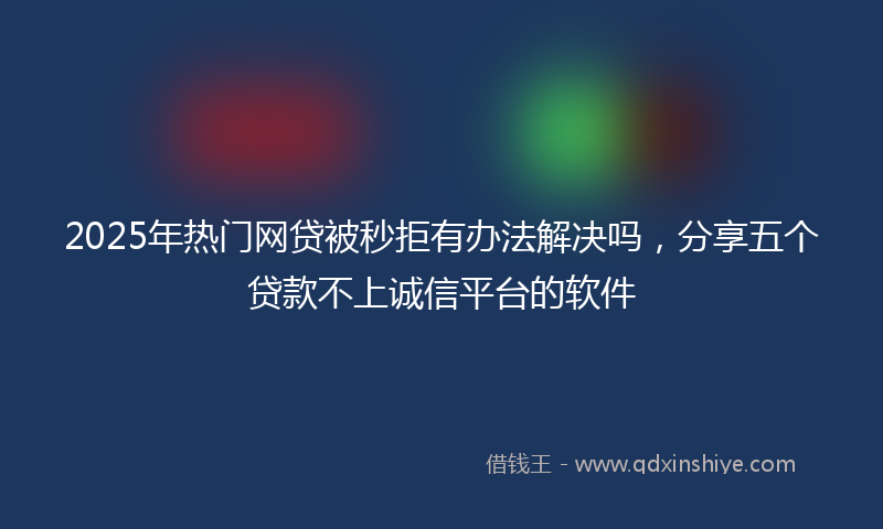 2025年热门网贷被秒拒有办法解决吗，分享五个贷款不上诚信平台的软件
