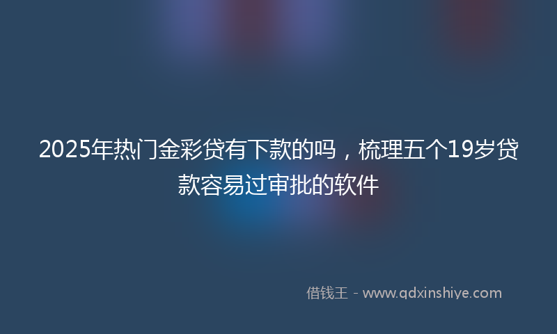 2025年热门金彩贷有下款的吗，梳理五个19岁贷款容易过审批的软件