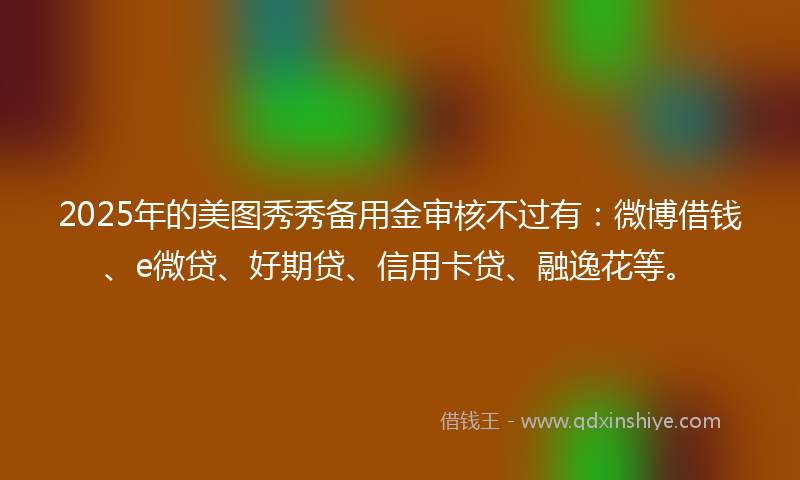 2025年的美图秀秀备用金审核不过有：微博借钱、e微贷、好期贷、信用卡贷、融逸花等。