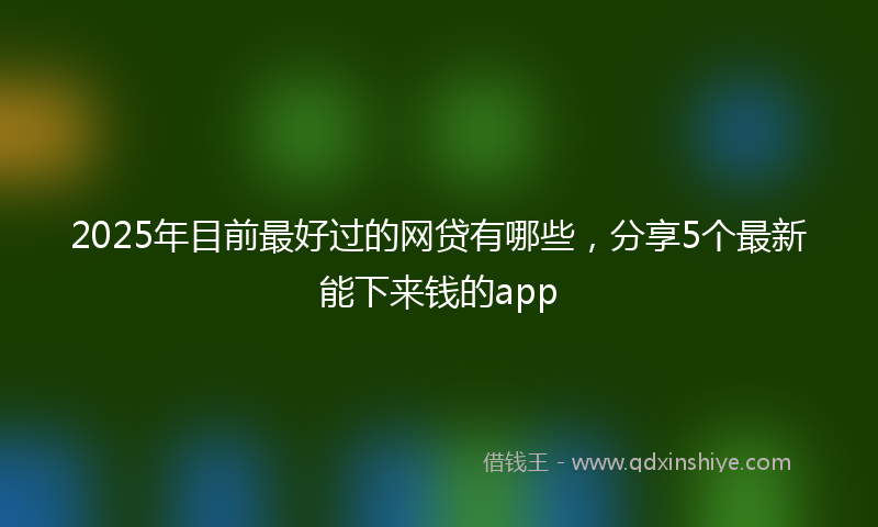 2025年目前最好过的网贷有哪些，分享5个最新能下来钱的app
