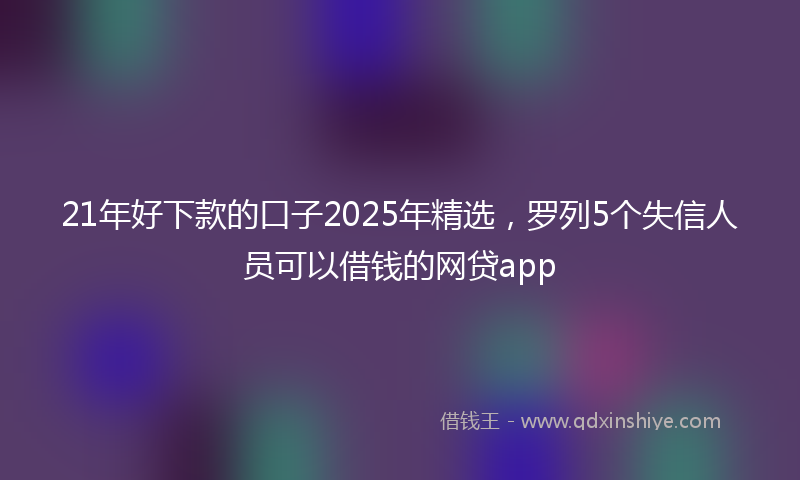 21年好下款的口子2025年精选，罗列5个失信人员可以借钱的网贷app