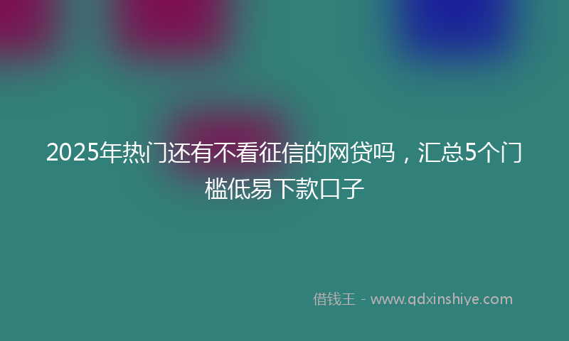 2025年热门还有不看征信的网贷吗，汇总5个门槛低易下款口子