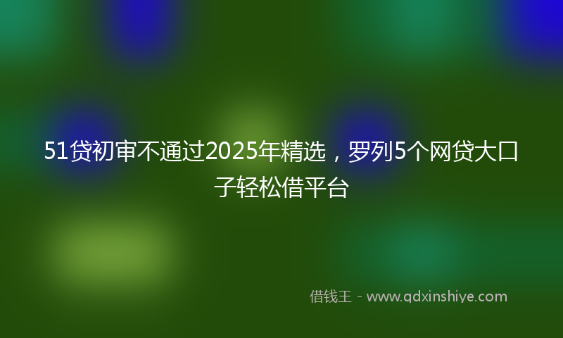 51贷初审不通过2025年精选，罗列5个网贷大口子轻松借平台