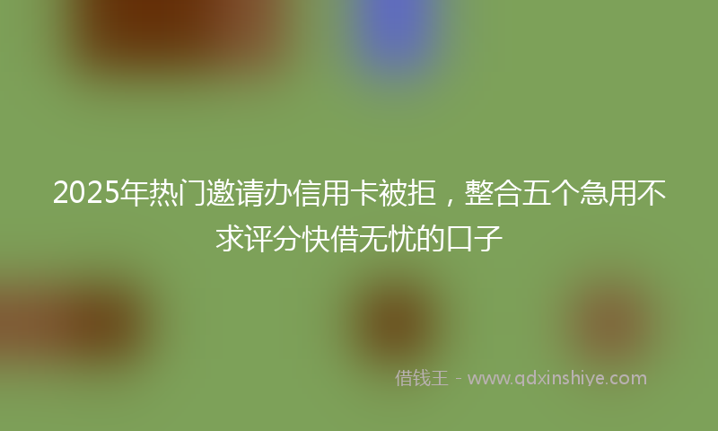2025年热门邀请办信用卡被拒，整合五个急用不求评分快借无忧的口子