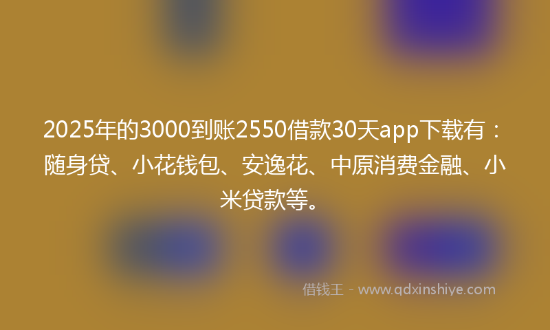 2025年的3000到账2550借款30天app下载有：随身贷、小花钱包、安逸花、中原消费金融、小米贷款等。