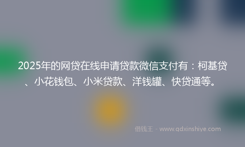 2025年的网贷在线申请贷款微信支付有：柯基贷、小花钱包、小米贷款、洋钱罐、快贷通等。