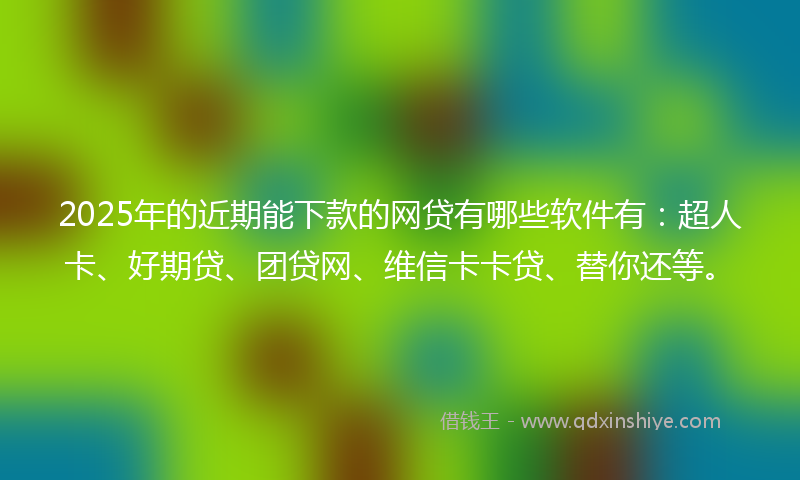 2025年的近期能下款的网贷有哪些软件有：超人卡、好期贷、团贷网、维信卡卡贷、替你还等。