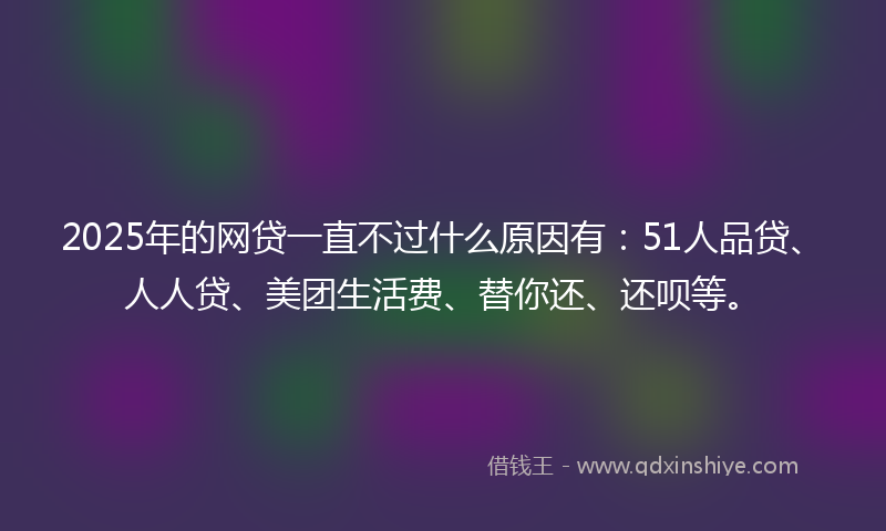 2025年的网贷一直不过什么原因有：51人品贷、人人贷、美团生活费、替你还、还呗等。