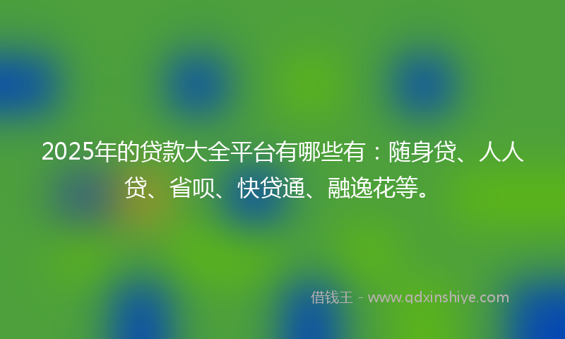 2025年的贷款大全平台有哪些有：随身贷、人人贷、省呗、快贷通、融逸花等。