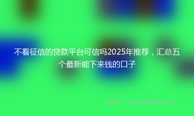 不看征信的贷款平台可信吗2025年推荐，汇总五个最新能下来钱的口子