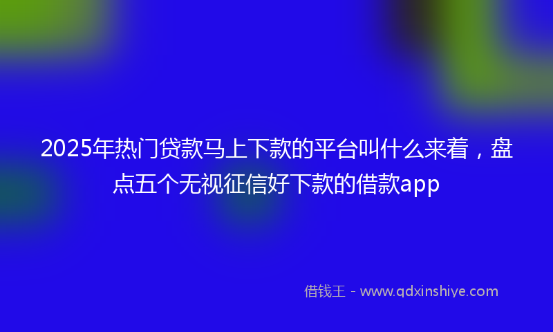 2025年热门贷款马上下款的平台叫什么来着，盘点五个无视征信好下款的借款app