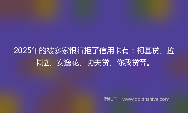 2025年的被多家银行拒了信用卡有:柯基贷、拉卡拉、安逸花、功夫贷、你我贷等。