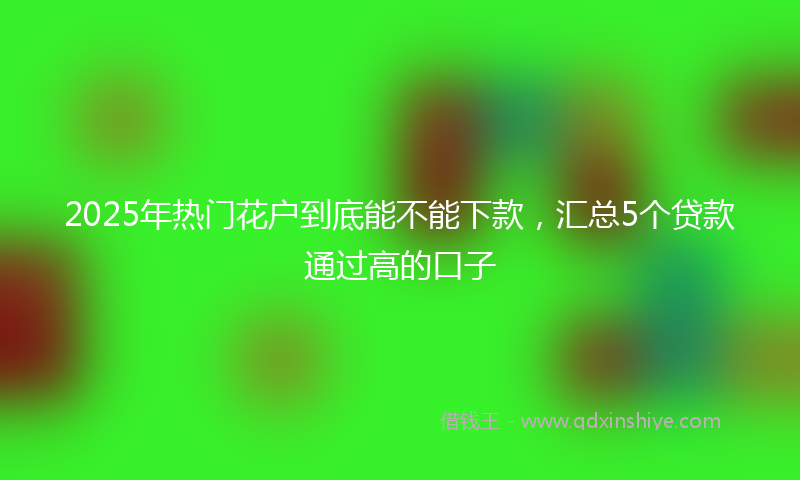 2025年热门花户到底能不能下款，汇总5个贷款通过高的口子