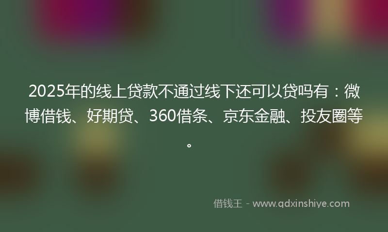 2025年的线上贷款不通过线下还可以贷吗有：微博借钱、好期贷、360借条、京东金融、投友圈等。