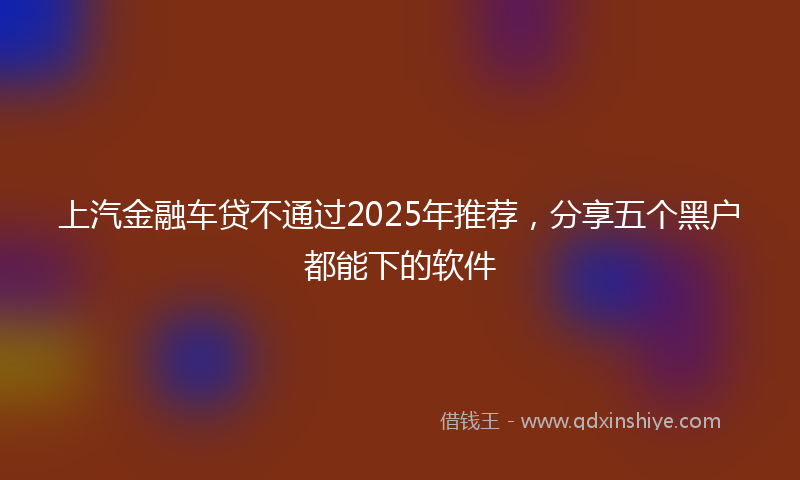 上汽金融车贷不通过2025年推荐，分享五个黑户都能下的软件