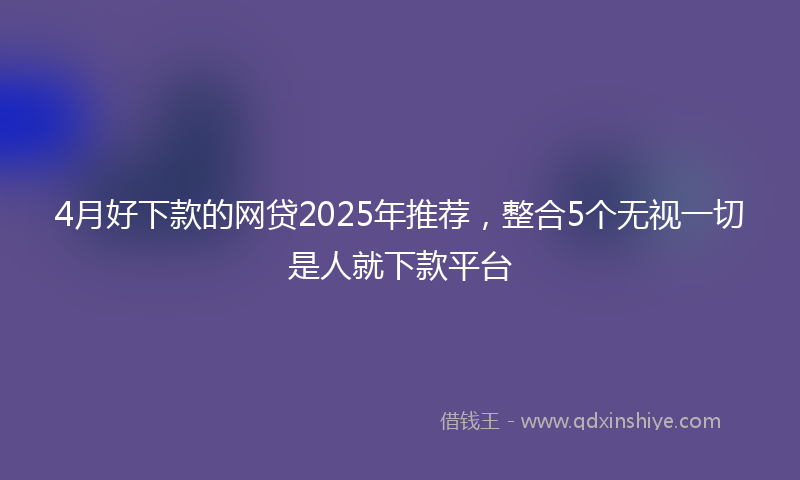 4月好下款的网贷2025年推荐，整合5个无视一切是人就下款平台