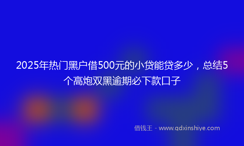 2025年热门黑户借500元的小贷能贷多少，总结5个高炮双黑逾期必下款口子