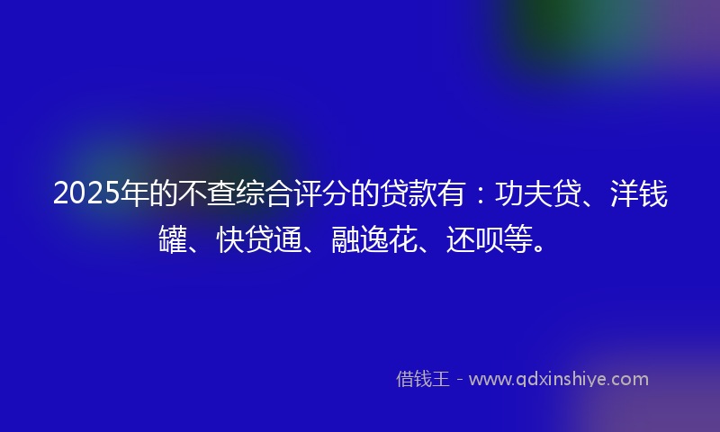 2025年的不查综合评分的贷款有：功夫贷、洋钱罐、快贷通、融逸花、还呗等。