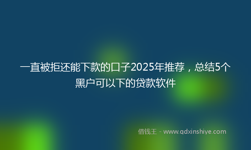 一直被拒还能下款的口子2025年推荐，总结5个黑户可以下的贷款软件