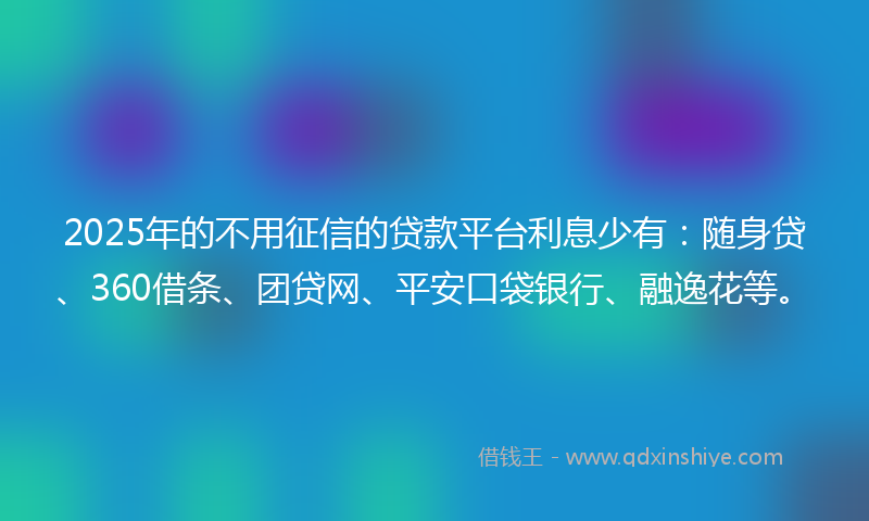 2025年的不用征信的贷款平台利息少有：随身贷、360借条、团贷网、平安口袋银行、融逸花等。