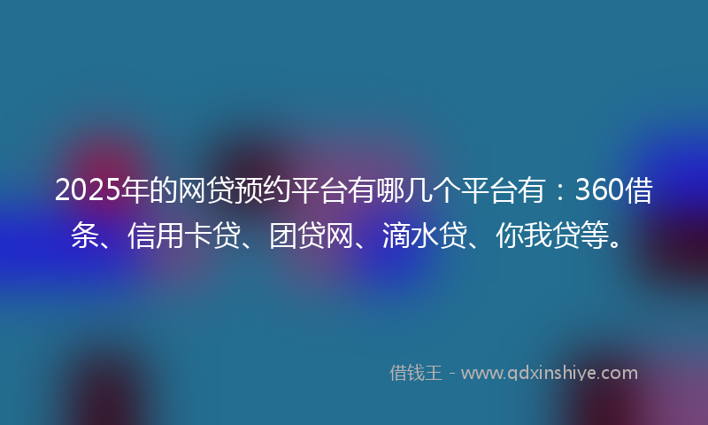 2025年的网贷预约平台有哪几个平台有：360借条、信用卡贷、团贷网、滴水贷、你我贷等。