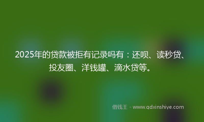 2025年的贷款被拒有记录吗有：还呗、读秒贷、投友圈、洋钱罐、滴水贷等。