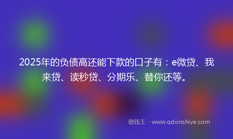 2025年的负债高还能下款的口子有：e微贷、我来贷、读秒贷、分期乐、替你还等。