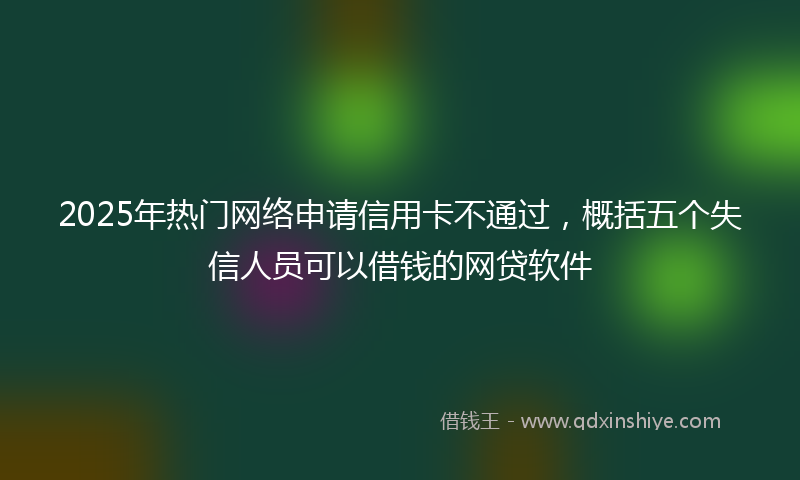 2025年热门网络申请信用卡不通过，概括五个失信人员可以借钱的网贷软件
