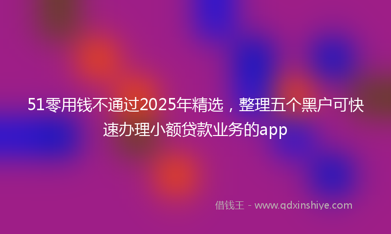 51零用钱不通过2025年精选，整理五个黑户可快速办理小额贷款业务的app