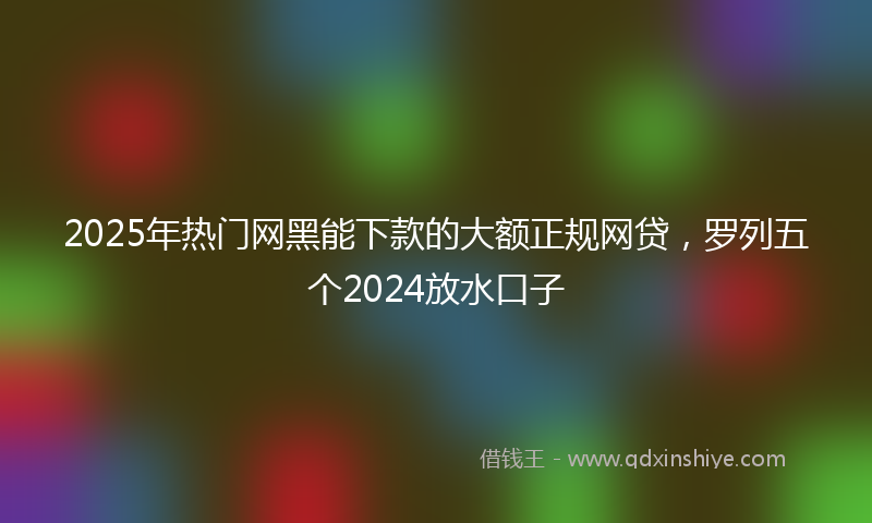 2025年热门网黑能下款的大额正规网贷,罗列五个2024放水口子